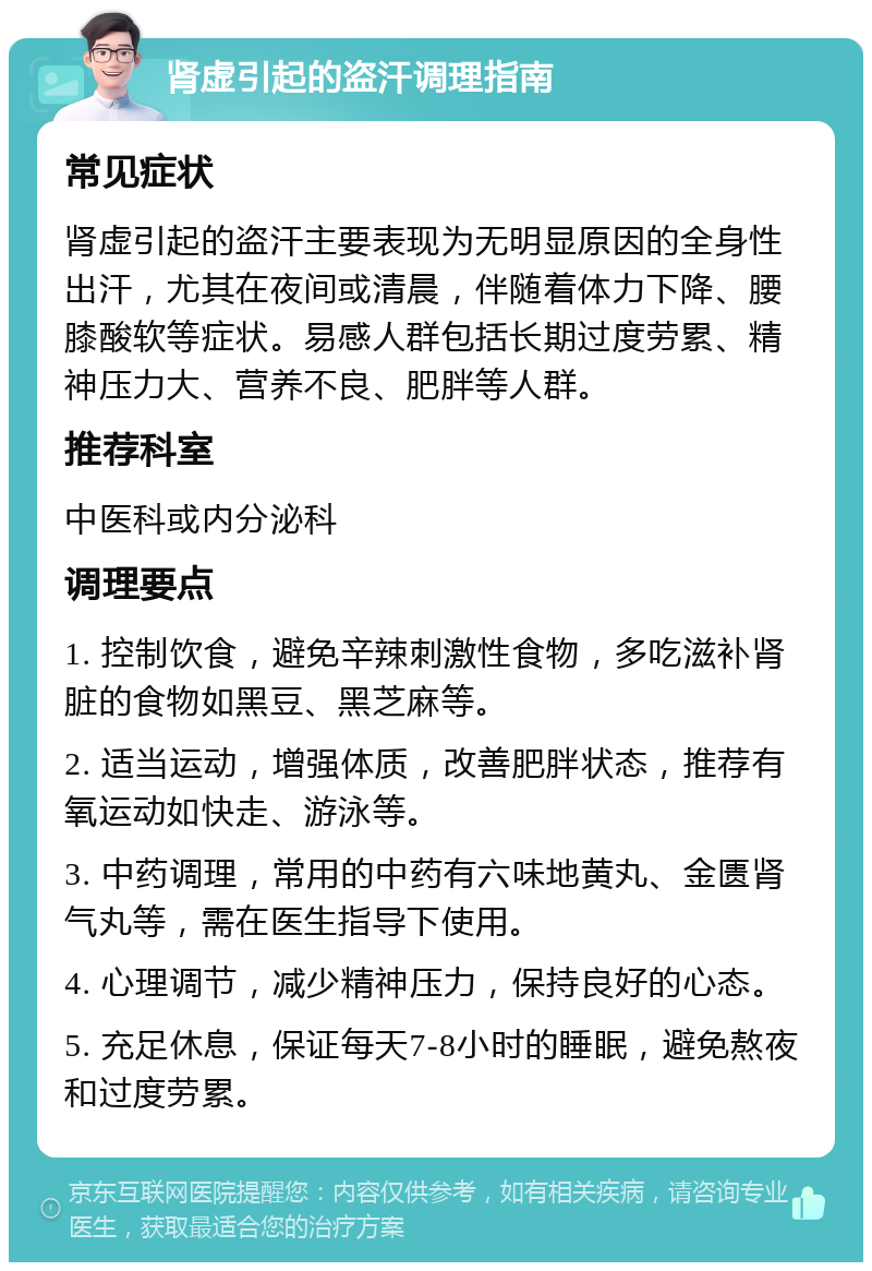 肾虚引起的盗汗调理指南 常见症状 肾虚引起的盗汗主要表现为无明显原因的全身性出汗，尤其在夜间或清晨，伴随着体力下降、腰膝酸软等症状。易感人群包括长期过度劳累、精神压力大、营养不良、肥胖等人群。 推荐科室 中医科或内分泌科 调理要点 1. 控制饮食，避免辛辣刺激性食物，多吃滋补肾脏的食物如黑豆、黑芝麻等。 2. 适当运动，增强体质，改善肥胖状态，推荐有氧运动如快走、游泳等。 3. 中药调理，常用的中药有六味地黄丸、金匮肾气丸等，需在医生指导下使用。 4. 心理调节，减少精神压力，保持良好的心态。 5. 充足休息，保证每天7-8小时的睡眠，避免熬夜和过度劳累。