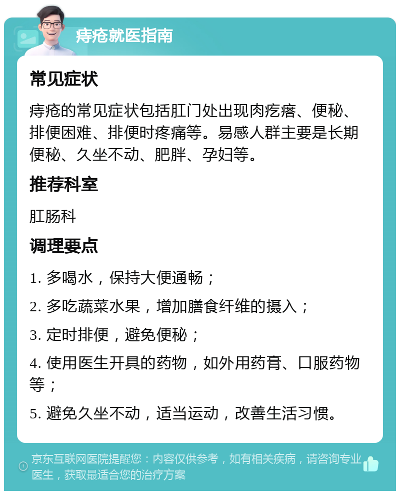 痔疮就医指南 常见症状 痔疮的常见症状包括肛门处出现肉疙瘩、便秘、排便困难、排便时疼痛等。易感人群主要是长期便秘、久坐不动、肥胖、孕妇等。 推荐科室 肛肠科 调理要点 1. 多喝水，保持大便通畅； 2. 多吃蔬菜水果，增加膳食纤维的摄入； 3. 定时排便，避免便秘； 4. 使用医生开具的药物，如外用药膏、口服药物等； 5. 避免久坐不动，适当运动，改善生活习惯。