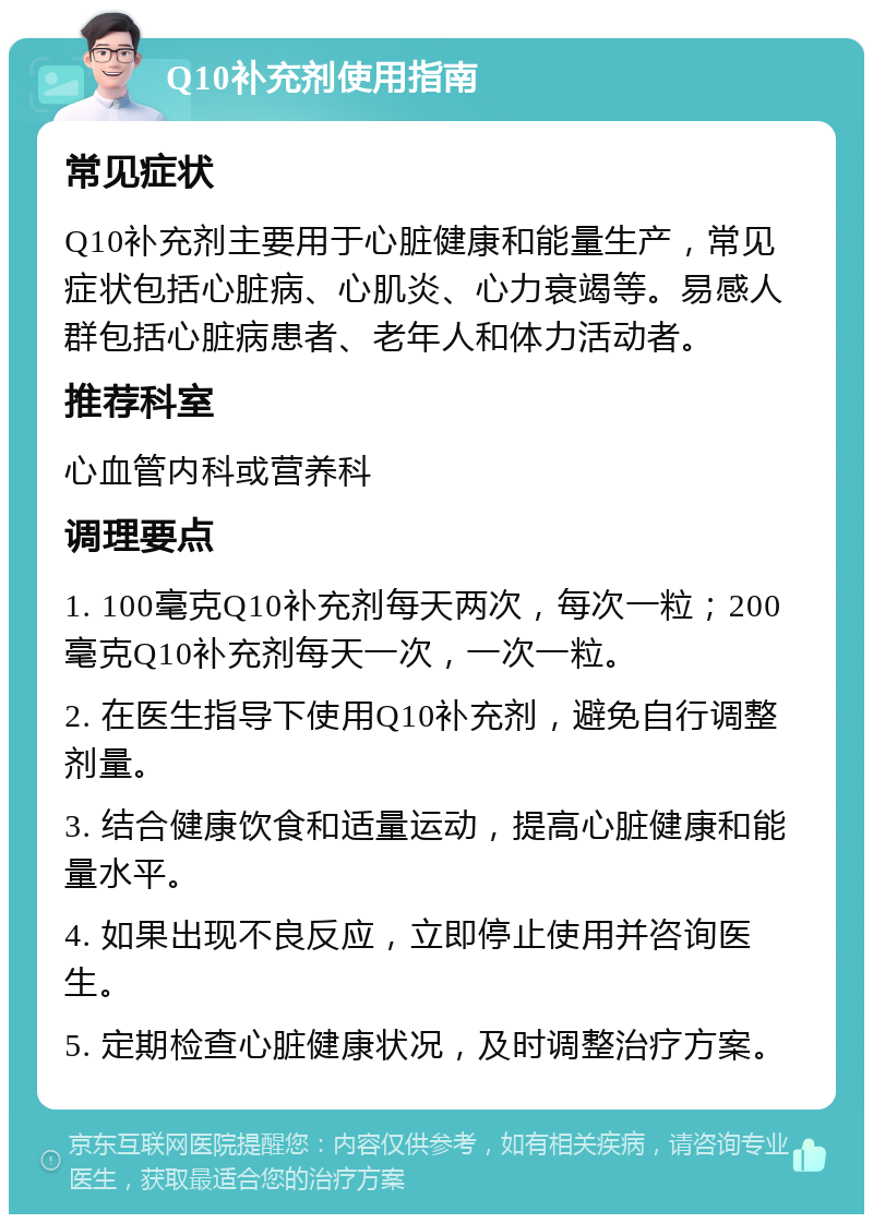 Q10补充剂使用指南 常见症状 Q10补充剂主要用于心脏健康和能量生产，常见症状包括心脏病、心肌炎、心力衰竭等。易感人群包括心脏病患者、老年人和体力活动者。 推荐科室 心血管内科或营养科 调理要点 1. 100毫克Q10补充剂每天两次，每次一粒；200毫克Q10补充剂每天一次，一次一粒。 2. 在医生指导下使用Q10补充剂，避免自行调整剂量。 3. 结合健康饮食和适量运动，提高心脏健康和能量水平。 4. 如果出现不良反应，立即停止使用并咨询医生。 5. 定期检查心脏健康状况，及时调整治疗方案。