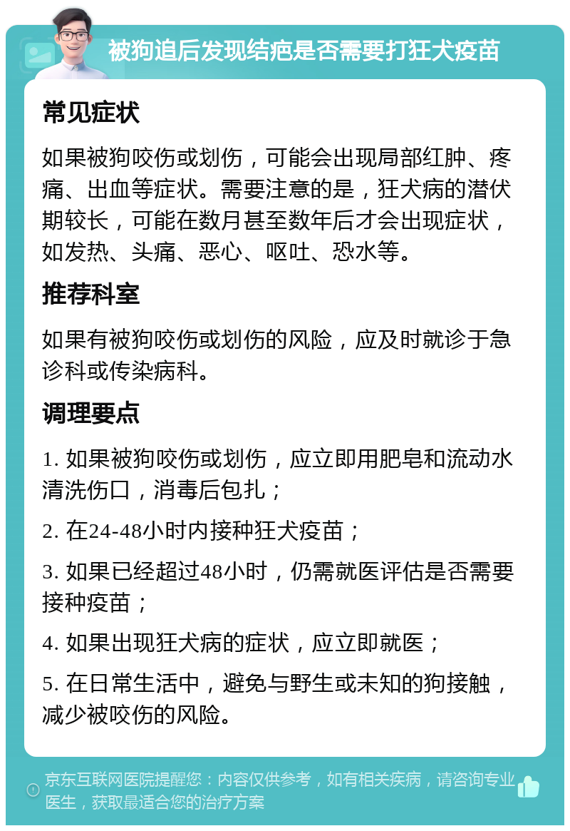 被狗追后发现结疤是否需要打狂犬疫苗 常见症状 如果被狗咬伤或划伤，可能会出现局部红肿、疼痛、出血等症状。需要注意的是，狂犬病的潜伏期较长，可能在数月甚至数年后才会出现症状，如发热、头痛、恶心、呕吐、恐水等。 推荐科室 如果有被狗咬伤或划伤的风险，应及时就诊于急诊科或传染病科。 调理要点 1. 如果被狗咬伤或划伤，应立即用肥皂和流动水清洗伤口，消毒后包扎； 2. 在24-48小时内接种狂犬疫苗； 3. 如果已经超过48小时，仍需就医评估是否需要接种疫苗； 4. 如果出现狂犬病的症状，应立即就医； 5. 在日常生活中，避免与野生或未知的狗接触，减少被咬伤的风险。