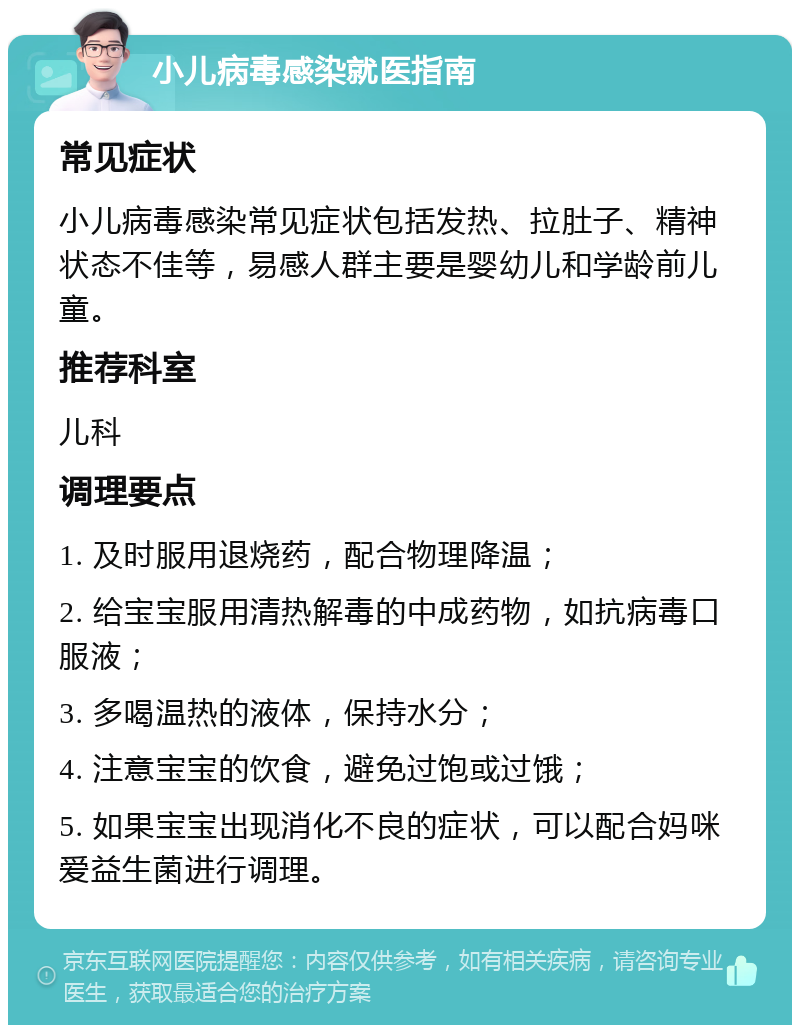 小儿病毒感染就医指南 常见症状 小儿病毒感染常见症状包括发热、拉肚子、精神状态不佳等，易感人群主要是婴幼儿和学龄前儿童。 推荐科室 儿科 调理要点 1. 及时服用退烧药，配合物理降温； 2. 给宝宝服用清热解毒的中成药物，如抗病毒口服液； 3. 多喝温热的液体，保持水分； 4. 注意宝宝的饮食，避免过饱或过饿； 5. 如果宝宝出现消化不良的症状，可以配合妈咪爱益生菌进行调理。