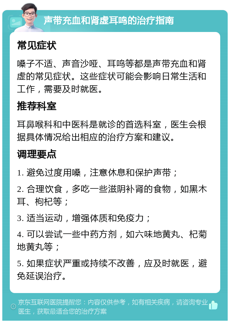 声带充血和肾虚耳鸣的治疗指南 常见症状 嗓子不适、声音沙哑、耳鸣等都是声带充血和肾虚的常见症状。这些症状可能会影响日常生活和工作，需要及时就医。 推荐科室 耳鼻喉科和中医科是就诊的首选科室，医生会根据具体情况给出相应的治疗方案和建议。 调理要点 1. 避免过度用嗓，注意休息和保护声带； 2. 合理饮食，多吃一些滋阴补肾的食物，如黑木耳、枸杞等； 3. 适当运动，增强体质和免疫力； 4. 可以尝试一些中药方剂，如六味地黄丸、杞菊地黄丸等； 5. 如果症状严重或持续不改善，应及时就医，避免延误治疗。