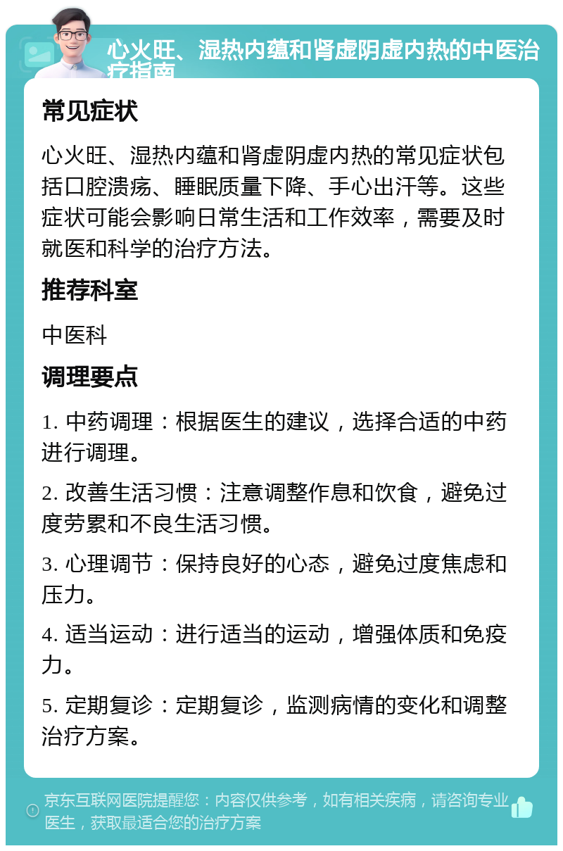 心火旺、湿热内蕴和肾虚阴虚内热的中医治疗指南 常见症状 心火旺、湿热内蕴和肾虚阴虚内热的常见症状包括口腔溃疡、睡眠质量下降、手心出汗等。这些症状可能会影响日常生活和工作效率，需要及时就医和科学的治疗方法。 推荐科室 中医科 调理要点 1. 中药调理：根据医生的建议，选择合适的中药进行调理。 2. 改善生活习惯：注意调整作息和饮食，避免过度劳累和不良生活习惯。 3. 心理调节：保持良好的心态，避免过度焦虑和压力。 4. 适当运动：进行适当的运动，增强体质和免疫力。 5. 定期复诊：定期复诊，监测病情的变化和调整治疗方案。