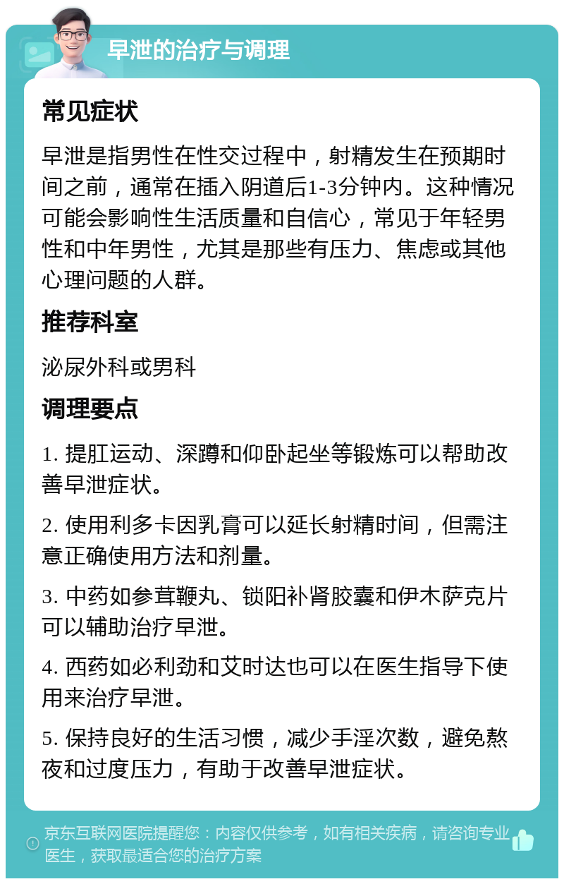 早泄的治疗与调理 常见症状 早泄是指男性在性交过程中，射精发生在预期时间之前，通常在插入阴道后1-3分钟内。这种情况可能会影响性生活质量和自信心，常见于年轻男性和中年男性，尤其是那些有压力、焦虑或其他心理问题的人群。 推荐科室 泌尿外科或男科 调理要点 1. 提肛运动、深蹲和仰卧起坐等锻炼可以帮助改善早泄症状。 2. 使用利多卡因乳膏可以延长射精时间，但需注意正确使用方法和剂量。 3. 中药如参茸鞭丸、锁阳补肾胶囊和伊木萨克片可以辅助治疗早泄。 4. 西药如必利劲和艾时达也可以在医生指导下使用来治疗早泄。 5. 保持良好的生活习惯，减少手淫次数，避免熬夜和过度压力，有助于改善早泄症状。