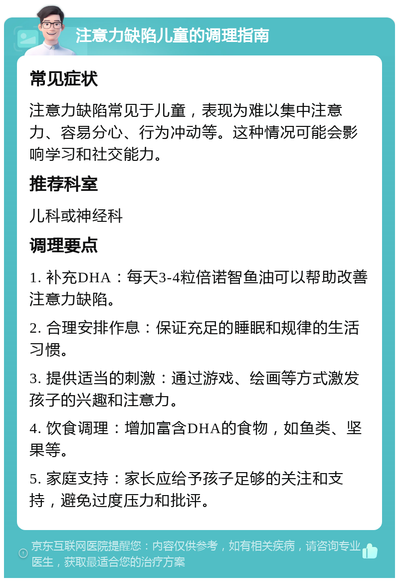 注意力缺陷儿童的调理指南 常见症状 注意力缺陷常见于儿童，表现为难以集中注意力、容易分心、行为冲动等。这种情况可能会影响学习和社交能力。 推荐科室 儿科或神经科 调理要点 1. 补充DHA：每天3-4粒倍诺智鱼油可以帮助改善注意力缺陷。 2. 合理安排作息：保证充足的睡眠和规律的生活习惯。 3. 提供适当的刺激：通过游戏、绘画等方式激发孩子的兴趣和注意力。 4. 饮食调理：增加富含DHA的食物，如鱼类、坚果等。 5. 家庭支持：家长应给予孩子足够的关注和支持，避免过度压力和批评。