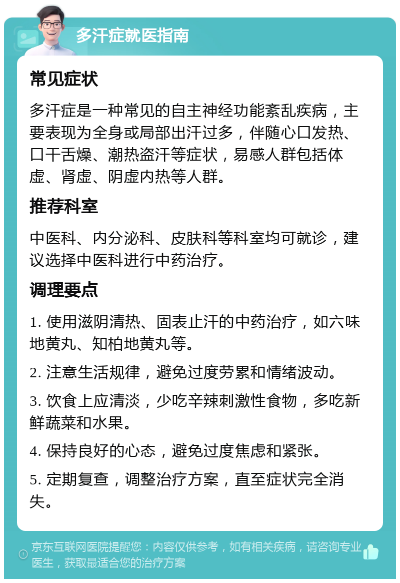 多汗症就医指南 常见症状 多汗症是一种常见的自主神经功能紊乱疾病，主要表现为全身或局部出汗过多，伴随心口发热、口干舌燥、潮热盗汗等症状，易感人群包括体虚、肾虚、阴虚内热等人群。 推荐科室 中医科、内分泌科、皮肤科等科室均可就诊，建议选择中医科进行中药治疗。 调理要点 1. 使用滋阴清热、固表止汗的中药治疗，如六味地黄丸、知柏地黄丸等。 2. 注意生活规律，避免过度劳累和情绪波动。 3. 饮食上应清淡，少吃辛辣刺激性食物，多吃新鲜蔬菜和水果。 4. 保持良好的心态，避免过度焦虑和紧张。 5. 定期复查，调整治疗方案，直至症状完全消失。