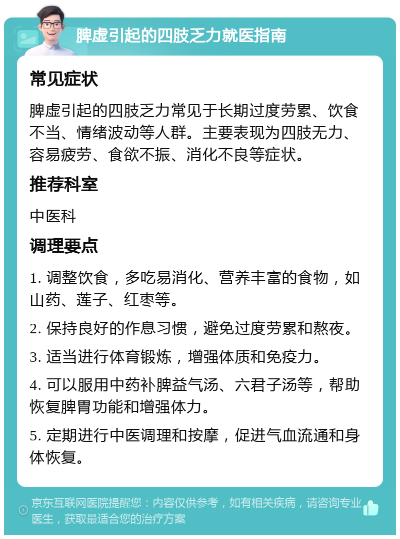 脾虚引起的四肢乏力就医指南 常见症状 脾虚引起的四肢乏力常见于长期过度劳累、饮食不当、情绪波动等人群。主要表现为四肢无力、容易疲劳、食欲不振、消化不良等症状。 推荐科室 中医科 调理要点 1. 调整饮食，多吃易消化、营养丰富的食物，如山药、莲子、红枣等。 2. 保持良好的作息习惯，避免过度劳累和熬夜。 3. 适当进行体育锻炼，增强体质和免疫力。 4. 可以服用中药补脾益气汤、六君子汤等，帮助恢复脾胃功能和增强体力。 5. 定期进行中医调理和按摩，促进气血流通和身体恢复。