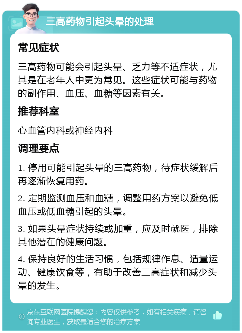 三高药物引起头晕的处理 常见症状 三高药物可能会引起头晕、乏力等不适症状，尤其是在老年人中更为常见。这些症状可能与药物的副作用、血压、血糖等因素有关。 推荐科室 心血管内科或神经内科 调理要点 1. 停用可能引起头晕的三高药物，待症状缓解后再逐渐恢复用药。 2. 定期监测血压和血糖，调整用药方案以避免低血压或低血糖引起的头晕。 3. 如果头晕症状持续或加重，应及时就医，排除其他潜在的健康问题。 4. 保持良好的生活习惯，包括规律作息、适量运动、健康饮食等，有助于改善三高症状和减少头晕的发生。