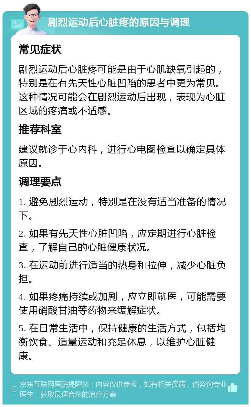 剧烈运动后心脏疼的原因与调理 常见症状 剧烈运动后心脏疼可能是由于心肌缺氧引起的，特别是在有先天性心脏凹陷的患者中更为常见。这种情况可能会在剧烈运动后出现，表现为心脏区域的疼痛或不适感。 推荐科室 建议就诊于心内科，进行心电图检查以确定具体原因。 调理要点 1. 避免剧烈运动，特别是在没有适当准备的情况下。 2. 如果有先天性心脏凹陷，应定期进行心脏检查，了解自己的心脏健康状况。 3. 在运动前进行适当的热身和拉伸，减少心脏负担。 4. 如果疼痛持续或加剧，应立即就医，可能需要使用硝酸甘油等药物来缓解症状。 5. 在日常生活中，保持健康的生活方式，包括均衡饮食、适量运动和充足休息，以维护心脏健康。