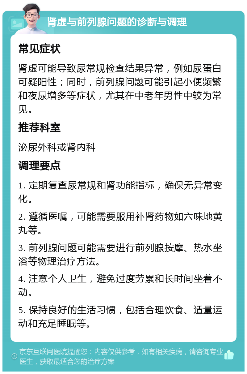 肾虚与前列腺问题的诊断与调理 常见症状 肾虚可能导致尿常规检查结果异常，例如尿蛋白可疑阳性；同时，前列腺问题可能引起小便频繁和夜尿增多等症状，尤其在中老年男性中较为常见。 推荐科室 泌尿外科或肾内科 调理要点 1. 定期复查尿常规和肾功能指标，确保无异常变化。 2. 遵循医嘱，可能需要服用补肾药物如六味地黄丸等。 3. 前列腺问题可能需要进行前列腺按摩、热水坐浴等物理治疗方法。 4. 注意个人卫生，避免过度劳累和长时间坐着不动。 5. 保持良好的生活习惯，包括合理饮食、适量运动和充足睡眠等。