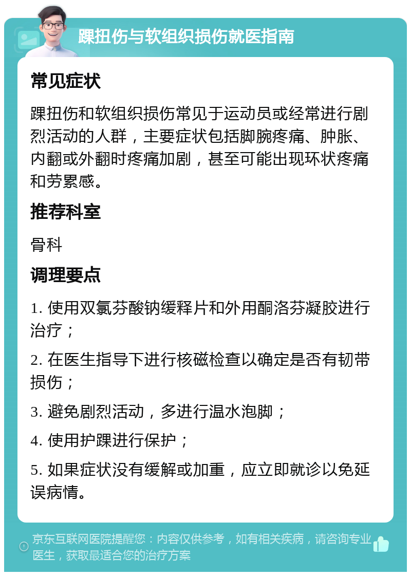 踝扭伤与软组织损伤就医指南 常见症状 踝扭伤和软组织损伤常见于运动员或经常进行剧烈活动的人群，主要症状包括脚腕疼痛、肿胀、内翻或外翻时疼痛加剧，甚至可能出现环状疼痛和劳累感。 推荐科室 骨科 调理要点 1. 使用双氯芬酸钠缓释片和外用酮洛芬凝胶进行治疗； 2. 在医生指导下进行核磁检查以确定是否有韧带损伤； 3. 避免剧烈活动，多进行温水泡脚； 4. 使用护踝进行保护； 5. 如果症状没有缓解或加重，应立即就诊以免延误病情。