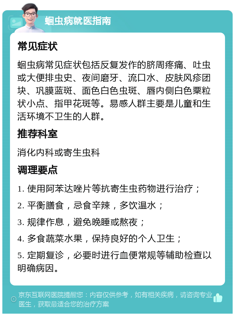 蛔虫病就医指南 常见症状 蛔虫病常见症状包括反复发作的脐周疼痛、吐虫或大便排虫史、夜间磨牙、流口水、皮肤风疹团块、巩膜蓝斑、面色白色虫斑、唇内侧白色粟粒状小点、指甲花斑等。易感人群主要是儿童和生活环境不卫生的人群。 推荐科室 消化内科或寄生虫科 调理要点 1. 使用阿苯达唑片等抗寄生虫药物进行治疗； 2. 平衡膳食，忌食辛辣，多饮温水； 3. 规律作息，避免晚睡或熬夜； 4. 多食蔬菜水果，保持良好的个人卫生； 5. 定期复诊，必要时进行血便常规等辅助检查以明确病因。