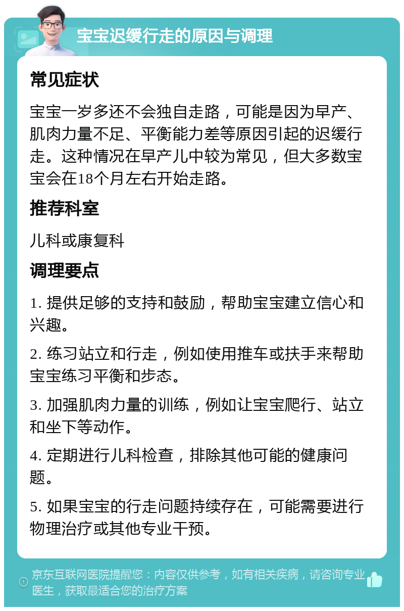 宝宝迟缓行走的原因与调理 常见症状 宝宝一岁多还不会独自走路，可能是因为早产、肌肉力量不足、平衡能力差等原因引起的迟缓行走。这种情况在早产儿中较为常见，但大多数宝宝会在18个月左右开始走路。 推荐科室 儿科或康复科 调理要点 1. 提供足够的支持和鼓励，帮助宝宝建立信心和兴趣。 2. 练习站立和行走，例如使用推车或扶手来帮助宝宝练习平衡和步态。 3. 加强肌肉力量的训练，例如让宝宝爬行、站立和坐下等动作。 4. 定期进行儿科检查，排除其他可能的健康问题。 5. 如果宝宝的行走问题持续存在，可能需要进行物理治疗或其他专业干预。