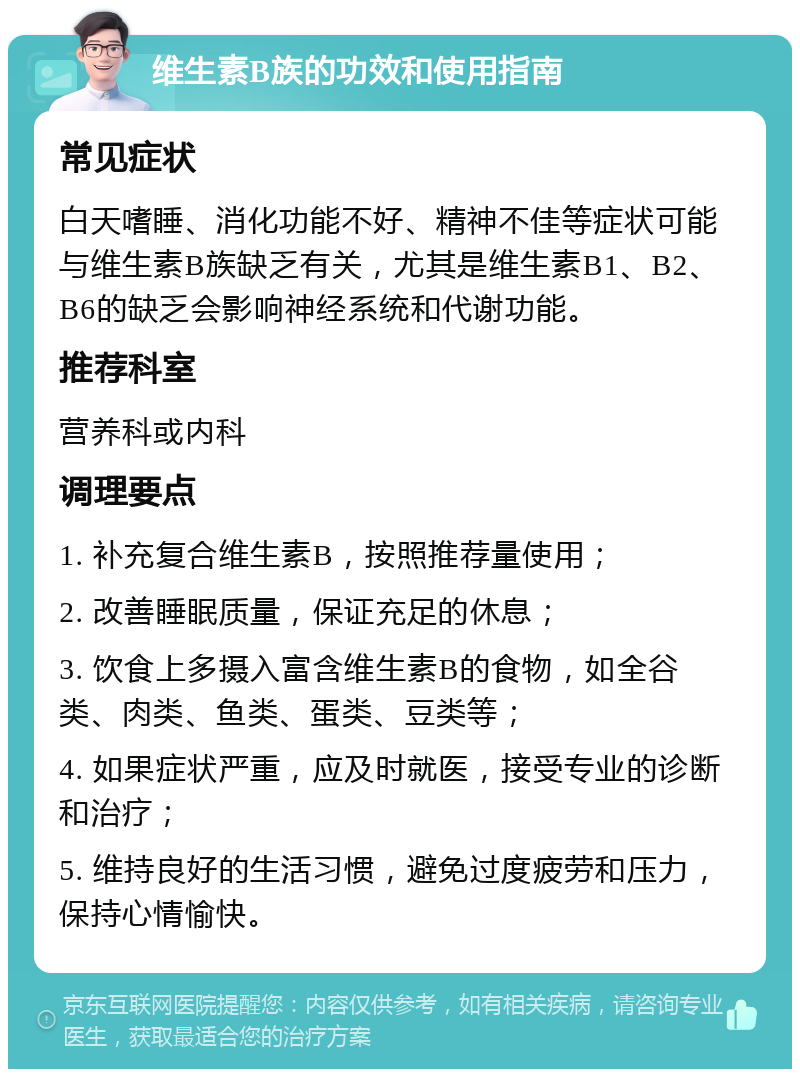 维生素B族的功效和使用指南 常见症状 白天嗜睡、消化功能不好、精神不佳等症状可能与维生素B族缺乏有关，尤其是维生素B1、B2、B6的缺乏会影响神经系统和代谢功能。 推荐科室 营养科或内科 调理要点 1. 补充复合维生素B，按照推荐量使用； 2. 改善睡眠质量，保证充足的休息； 3. 饮食上多摄入富含维生素B的食物，如全谷类、肉类、鱼类、蛋类、豆类等； 4. 如果症状严重，应及时就医，接受专业的诊断和治疗； 5. 维持良好的生活习惯，避免过度疲劳和压力，保持心情愉快。