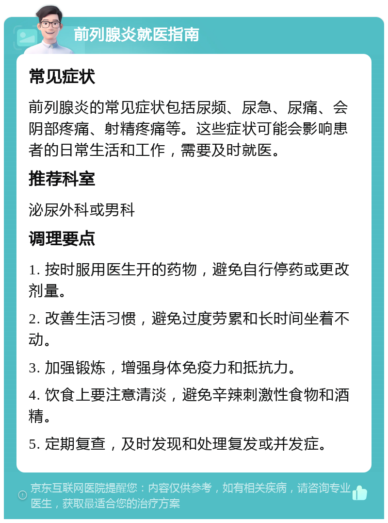 前列腺炎就医指南 常见症状 前列腺炎的常见症状包括尿频、尿急、尿痛、会阴部疼痛、射精疼痛等。这些症状可能会影响患者的日常生活和工作，需要及时就医。 推荐科室 泌尿外科或男科 调理要点 1. 按时服用医生开的药物，避免自行停药或更改剂量。 2. 改善生活习惯，避免过度劳累和长时间坐着不动。 3. 加强锻炼，增强身体免疫力和抵抗力。 4. 饮食上要注意清淡，避免辛辣刺激性食物和酒精。 5. 定期复查，及时发现和处理复发或并发症。