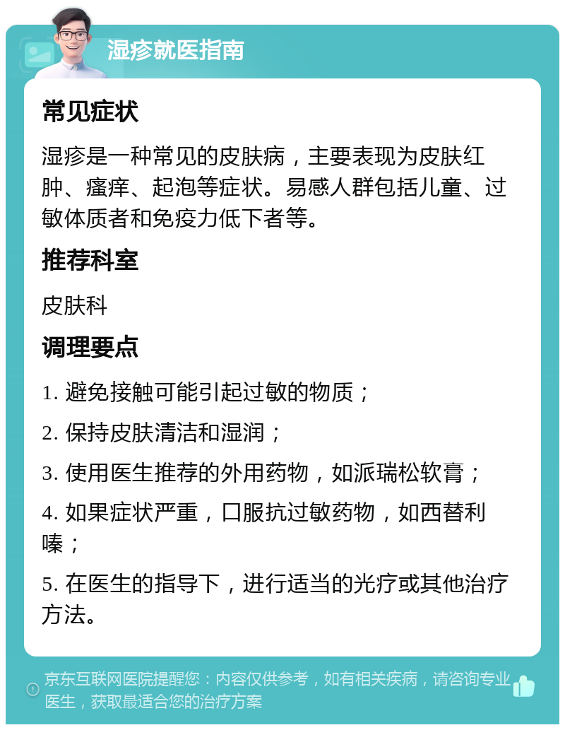 湿疹就医指南 常见症状 湿疹是一种常见的皮肤病，主要表现为皮肤红肿、瘙痒、起泡等症状。易感人群包括儿童、过敏体质者和免疫力低下者等。 推荐科室 皮肤科 调理要点 1. 避免接触可能引起过敏的物质； 2. 保持皮肤清洁和湿润； 3. 使用医生推荐的外用药物，如派瑞松软膏； 4. 如果症状严重，口服抗过敏药物，如西替利嗪； 5. 在医生的指导下，进行适当的光疗或其他治疗方法。