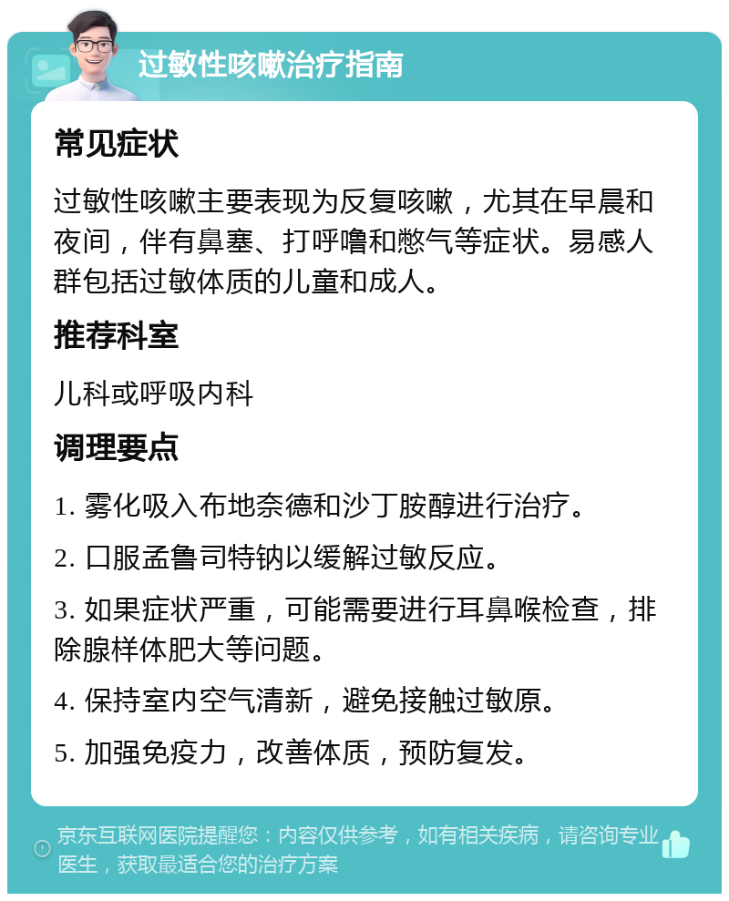 过敏性咳嗽治疗指南 常见症状 过敏性咳嗽主要表现为反复咳嗽，尤其在早晨和夜间，伴有鼻塞、打呼噜和憋气等症状。易感人群包括过敏体质的儿童和成人。 推荐科室 儿科或呼吸内科 调理要点 1. 雾化吸入布地奈德和沙丁胺醇进行治疗。 2. 口服孟鲁司特钠以缓解过敏反应。 3. 如果症状严重，可能需要进行耳鼻喉检查，排除腺样体肥大等问题。 4. 保持室内空气清新，避免接触过敏原。 5. 加强免疫力，改善体质，预防复发。