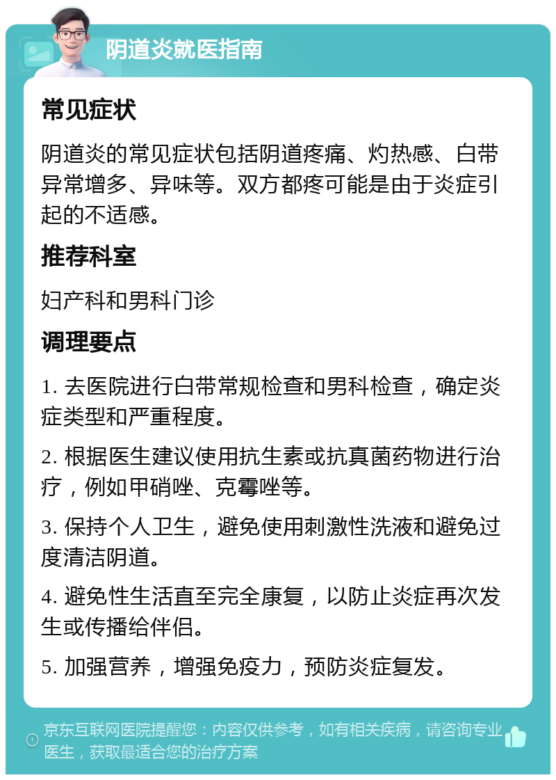 阴道炎就医指南 常见症状 阴道炎的常见症状包括阴道疼痛、灼热感、白带异常增多、异味等。双方都疼可能是由于炎症引起的不适感。 推荐科室 妇产科和男科门诊 调理要点 1. 去医院进行白带常规检查和男科检查，确定炎症类型和严重程度。 2. 根据医生建议使用抗生素或抗真菌药物进行治疗，例如甲硝唑、克霉唑等。 3. 保持个人卫生，避免使用刺激性洗液和避免过度清洁阴道。 4. 避免性生活直至完全康复，以防止炎症再次发生或传播给伴侣。 5. 加强营养，增强免疫力，预防炎症复发。