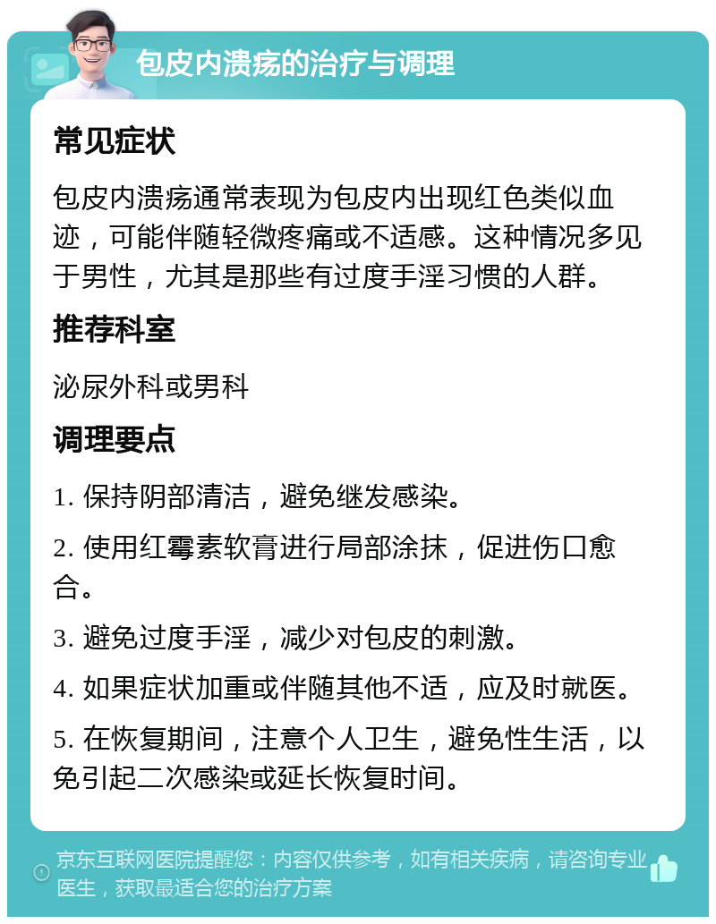 包皮内溃疡的治疗与调理 常见症状 包皮内溃疡通常表现为包皮内出现红色类似血迹，可能伴随轻微疼痛或不适感。这种情况多见于男性，尤其是那些有过度手淫习惯的人群。 推荐科室 泌尿外科或男科 调理要点 1. 保持阴部清洁，避免继发感染。 2. 使用红霉素软膏进行局部涂抹，促进伤口愈合。 3. 避免过度手淫，减少对包皮的刺激。 4. 如果症状加重或伴随其他不适，应及时就医。 5. 在恢复期间，注意个人卫生，避免性生活，以免引起二次感染或延长恢复时间。