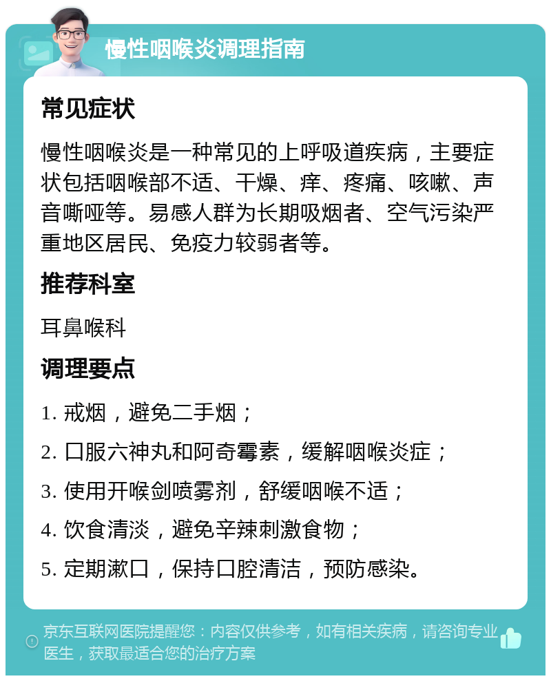 慢性咽喉炎调理指南 常见症状 慢性咽喉炎是一种常见的上呼吸道疾病，主要症状包括咽喉部不适、干燥、痒、疼痛、咳嗽、声音嘶哑等。易感人群为长期吸烟者、空气污染严重地区居民、免疫力较弱者等。 推荐科室 耳鼻喉科 调理要点 1. 戒烟，避免二手烟； 2. 口服六神丸和阿奇霉素，缓解咽喉炎症； 3. 使用开喉剑喷雾剂，舒缓咽喉不适； 4. 饮食清淡，避免辛辣刺激食物； 5. 定期漱口，保持口腔清洁，预防感染。