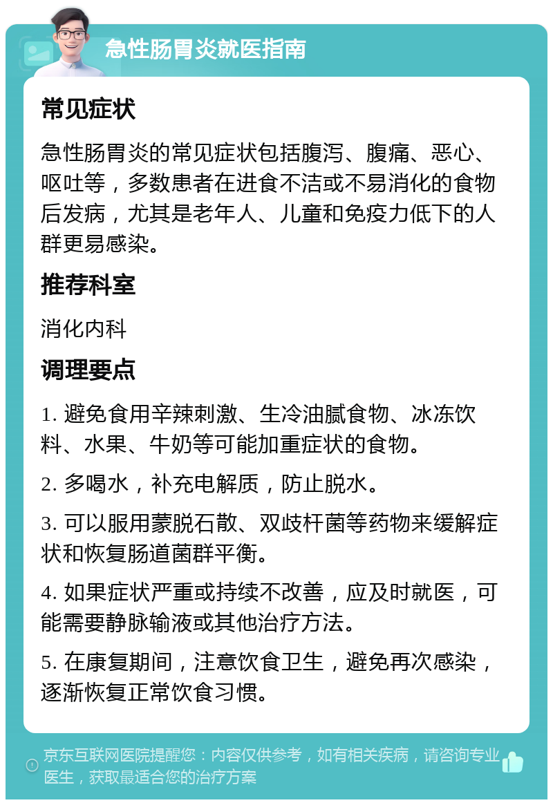 急性肠胃炎就医指南 常见症状 急性肠胃炎的常见症状包括腹泻、腹痛、恶心、呕吐等，多数患者在进食不洁或不易消化的食物后发病，尤其是老年人、儿童和免疫力低下的人群更易感染。 推荐科室 消化内科 调理要点 1. 避免食用辛辣刺激、生冷油腻食物、冰冻饮料、水果、牛奶等可能加重症状的食物。 2. 多喝水，补充电解质，防止脱水。 3. 可以服用蒙脱石散、双歧杆菌等药物来缓解症状和恢复肠道菌群平衡。 4. 如果症状严重或持续不改善，应及时就医，可能需要静脉输液或其他治疗方法。 5. 在康复期间，注意饮食卫生，避免再次感染，逐渐恢复正常饮食习惯。