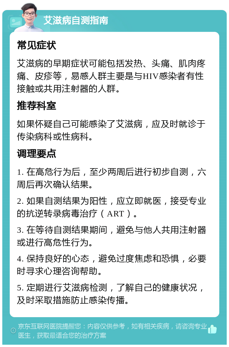 艾滋病自测指南 常见症状 艾滋病的早期症状可能包括发热、头痛、肌肉疼痛、皮疹等，易感人群主要是与HIV感染者有性接触或共用注射器的人群。 推荐科室 如果怀疑自己可能感染了艾滋病，应及时就诊于传染病科或性病科。 调理要点 1. 在高危行为后，至少两周后进行初步自测，六周后再次确认结果。 2. 如果自测结果为阳性，应立即就医，接受专业的抗逆转录病毒治疗（ART）。 3. 在等待自测结果期间，避免与他人共用注射器或进行高危性行为。 4. 保持良好的心态，避免过度焦虑和恐惧，必要时寻求心理咨询帮助。 5. 定期进行艾滋病检测，了解自己的健康状况，及时采取措施防止感染传播。