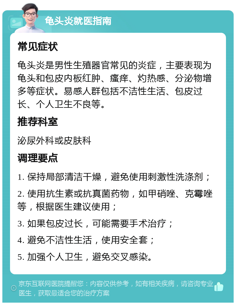 龟头炎就医指南 常见症状 龟头炎是男性生殖器官常见的炎症，主要表现为龟头和包皮内板红肿、瘙痒、灼热感、分泌物增多等症状。易感人群包括不洁性生活、包皮过长、个人卫生不良等。 推荐科室 泌尿外科或皮肤科 调理要点 1. 保持局部清洁干燥，避免使用刺激性洗涤剂； 2. 使用抗生素或抗真菌药物，如甲硝唑、克霉唑等，根据医生建议使用； 3. 如果包皮过长，可能需要手术治疗； 4. 避免不洁性生活，使用安全套； 5. 加强个人卫生，避免交叉感染。