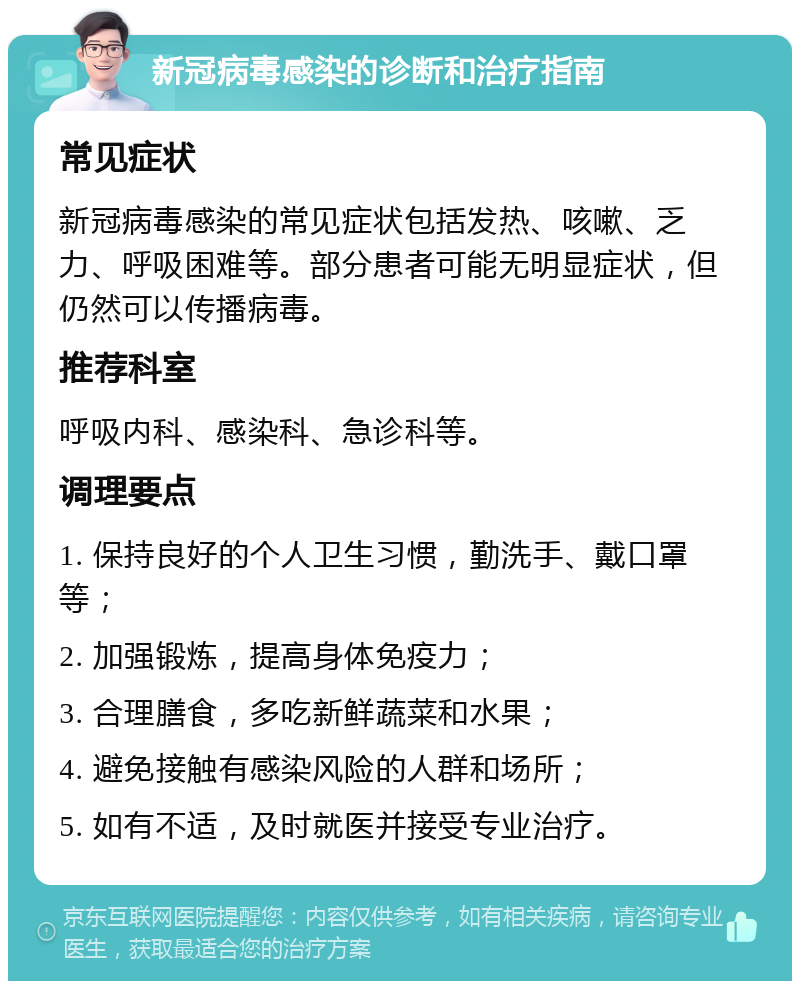 新冠病毒感染的诊断和治疗指南 常见症状 新冠病毒感染的常见症状包括发热、咳嗽、乏力、呼吸困难等。部分患者可能无明显症状，但仍然可以传播病毒。 推荐科室 呼吸内科、感染科、急诊科等。 调理要点 1. 保持良好的个人卫生习惯，勤洗手、戴口罩等； 2. 加强锻炼，提高身体免疫力； 3. 合理膳食，多吃新鲜蔬菜和水果； 4. 避免接触有感染风险的人群和场所； 5. 如有不适，及时就医并接受专业治疗。