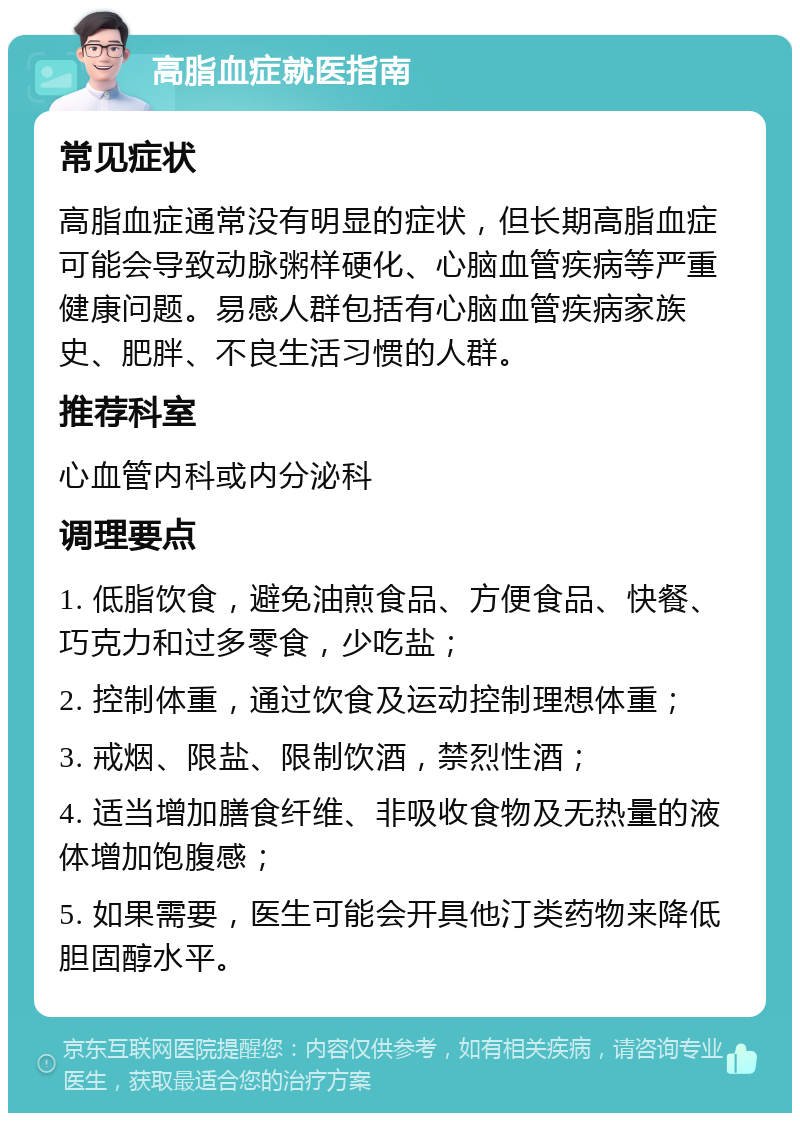 高脂血症就医指南 常见症状 高脂血症通常没有明显的症状，但长期高脂血症可能会导致动脉粥样硬化、心脑血管疾病等严重健康问题。易感人群包括有心脑血管疾病家族史、肥胖、不良生活习惯的人群。 推荐科室 心血管内科或内分泌科 调理要点 1. 低脂饮食，避免油煎食品、方便食品、快餐、巧克力和过多零食，少吃盐； 2. 控制体重，通过饮食及运动控制理想体重； 3. 戒烟、限盐、限制饮酒，禁烈性酒； 4. 适当增加膳食纤维、非吸收食物及无热量的液体增加饱腹感； 5. 如果需要，医生可能会开具他汀类药物来降低胆固醇水平。