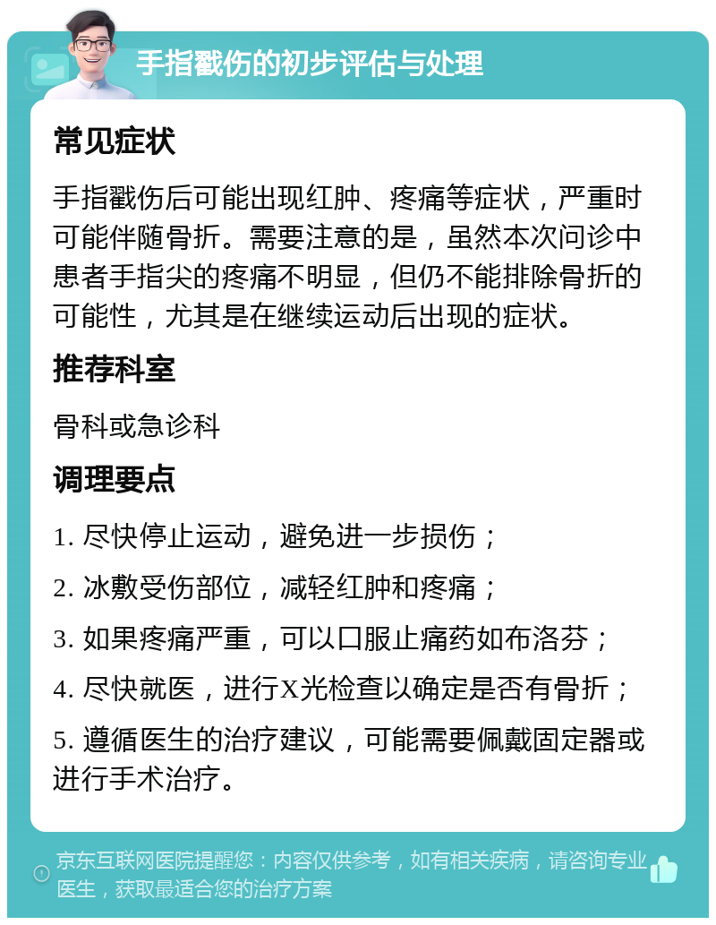 手指戳伤的初步评估与处理 常见症状 手指戳伤后可能出现红肿、疼痛等症状，严重时可能伴随骨折。需要注意的是，虽然本次问诊中患者手指尖的疼痛不明显，但仍不能排除骨折的可能性，尤其是在继续运动后出现的症状。 推荐科室 骨科或急诊科 调理要点 1. 尽快停止运动，避免进一步损伤； 2. 冰敷受伤部位，减轻红肿和疼痛； 3. 如果疼痛严重，可以口服止痛药如布洛芬； 4. 尽快就医，进行X光检查以确定是否有骨折； 5. 遵循医生的治疗建议，可能需要佩戴固定器或进行手术治疗。