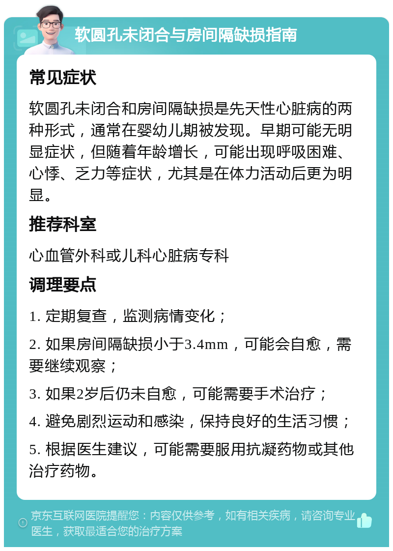 软圆孔未闭合与房间隔缺损指南 常见症状 软圆孔未闭合和房间隔缺损是先天性心脏病的两种形式，通常在婴幼儿期被发现。早期可能无明显症状，但随着年龄增长，可能出现呼吸困难、心悸、乏力等症状，尤其是在体力活动后更为明显。 推荐科室 心血管外科或儿科心脏病专科 调理要点 1. 定期复查，监测病情变化； 2. 如果房间隔缺损小于3.4mm，可能会自愈，需要继续观察； 3. 如果2岁后仍未自愈，可能需要手术治疗； 4. 避免剧烈运动和感染，保持良好的生活习惯； 5. 根据医生建议，可能需要服用抗凝药物或其他治疗药物。