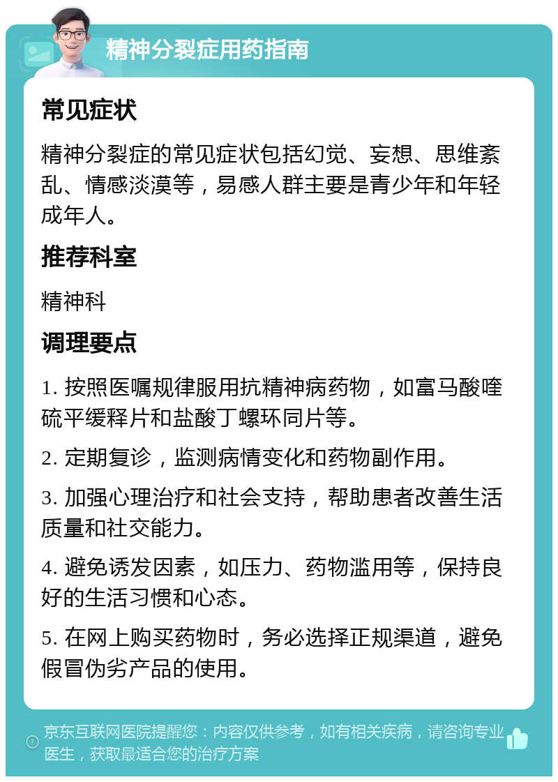 精神分裂症用药指南 常见症状 精神分裂症的常见症状包括幻觉、妄想、思维紊乱、情感淡漠等，易感人群主要是青少年和年轻成年人。 推荐科室 精神科 调理要点 1. 按照医嘱规律服用抗精神病药物，如富马酸喹硫平缓释片和盐酸丁螺环同片等。 2. 定期复诊，监测病情变化和药物副作用。 3. 加强心理治疗和社会支持，帮助患者改善生活质量和社交能力。 4. 避免诱发因素，如压力、药物滥用等，保持良好的生活习惯和心态。 5. 在网上购买药物时，务必选择正规渠道，避免假冒伪劣产品的使用。