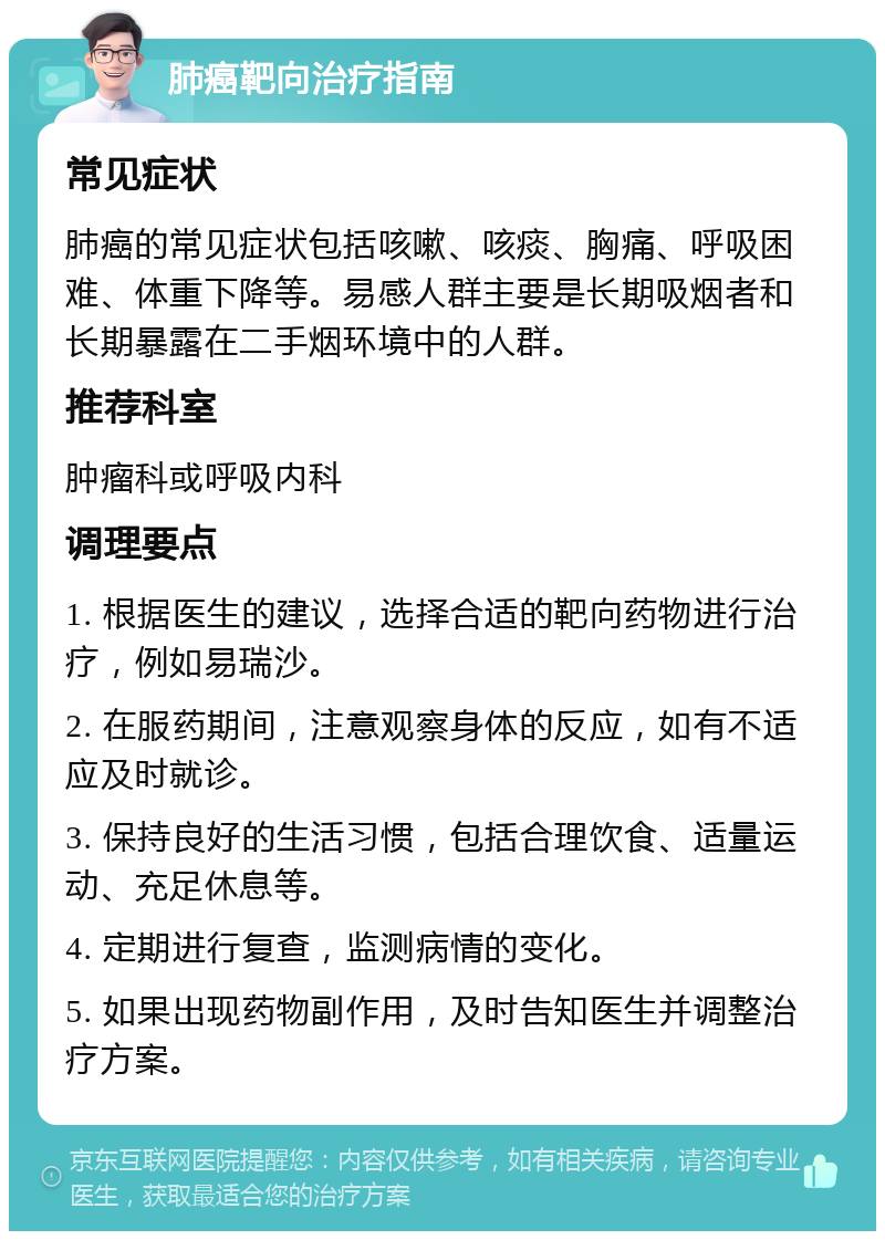 肺癌靶向治疗指南 常见症状 肺癌的常见症状包括咳嗽、咳痰、胸痛、呼吸困难、体重下降等。易感人群主要是长期吸烟者和长期暴露在二手烟环境中的人群。 推荐科室 肿瘤科或呼吸内科 调理要点 1. 根据医生的建议，选择合适的靶向药物进行治疗，例如易瑞沙。 2. 在服药期间，注意观察身体的反应，如有不适应及时就诊。 3. 保持良好的生活习惯，包括合理饮食、适量运动、充足休息等。 4. 定期进行复查，监测病情的变化。 5. 如果出现药物副作用，及时告知医生并调整治疗方案。