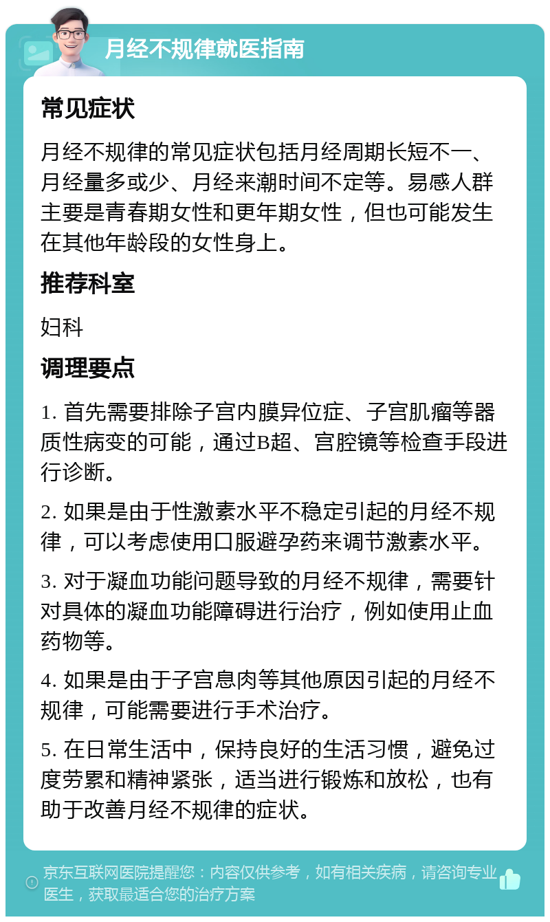 月经不规律就医指南 常见症状 月经不规律的常见症状包括月经周期长短不一、月经量多或少、月经来潮时间不定等。易感人群主要是青春期女性和更年期女性，但也可能发生在其他年龄段的女性身上。 推荐科室 妇科 调理要点 1. 首先需要排除子宫内膜异位症、子宫肌瘤等器质性病变的可能，通过B超、宫腔镜等检查手段进行诊断。 2. 如果是由于性激素水平不稳定引起的月经不规律，可以考虑使用口服避孕药来调节激素水平。 3. 对于凝血功能问题导致的月经不规律，需要针对具体的凝血功能障碍进行治疗，例如使用止血药物等。 4. 如果是由于子宫息肉等其他原因引起的月经不规律，可能需要进行手术治疗。 5. 在日常生活中，保持良好的生活习惯，避免过度劳累和精神紧张，适当进行锻炼和放松，也有助于改善月经不规律的症状。