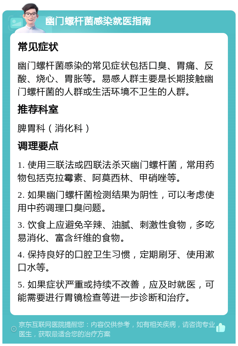 幽门螺杆菌感染就医指南 常见症状 幽门螺杆菌感染的常见症状包括口臭、胃痛、反酸、烧心、胃胀等。易感人群主要是长期接触幽门螺杆菌的人群或生活环境不卫生的人群。 推荐科室 脾胃科（消化科） 调理要点 1. 使用三联法或四联法杀灭幽门螺杆菌，常用药物包括克拉霉素、阿莫西林、甲硝唑等。 2. 如果幽门螺杆菌检测结果为阴性，可以考虑使用中药调理口臭问题。 3. 饮食上应避免辛辣、油腻、刺激性食物，多吃易消化、富含纤维的食物。 4. 保持良好的口腔卫生习惯，定期刷牙、使用漱口水等。 5. 如果症状严重或持续不改善，应及时就医，可能需要进行胃镜检查等进一步诊断和治疗。