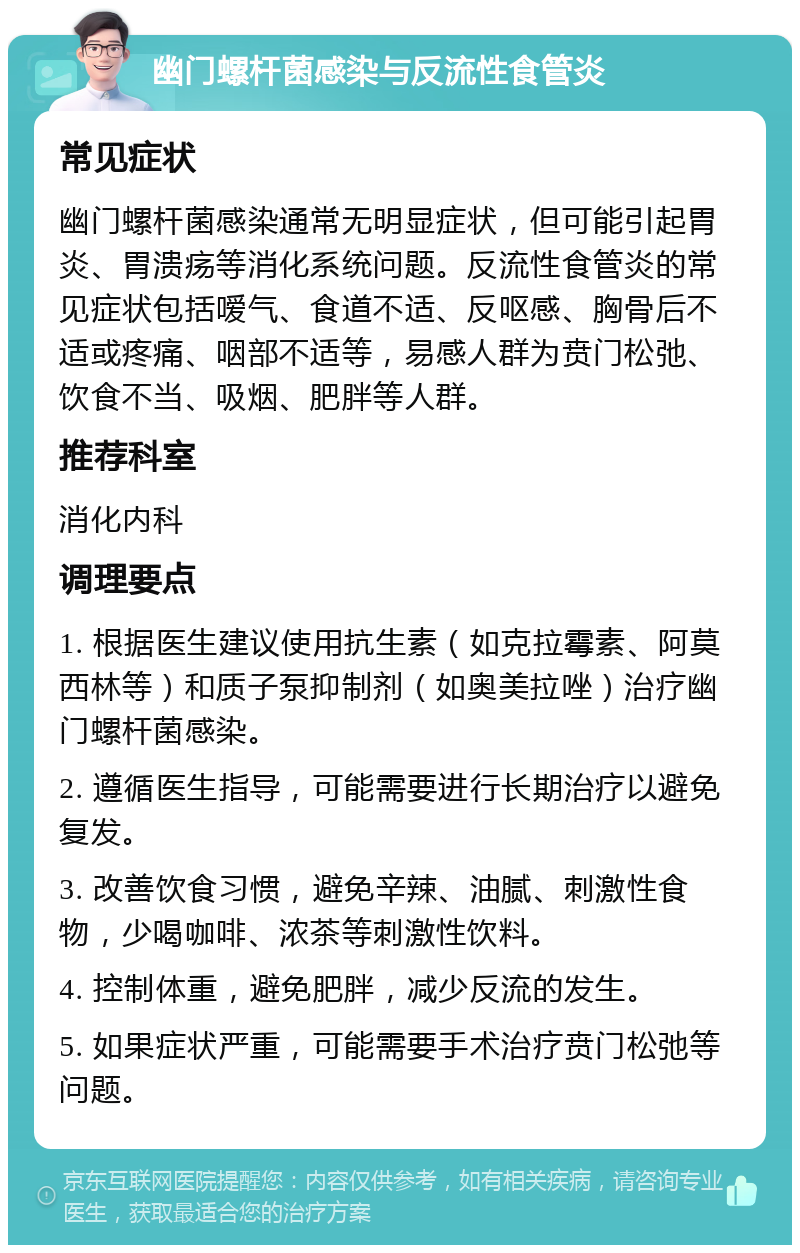 幽门螺杆菌感染与反流性食管炎 常见症状 幽门螺杆菌感染通常无明显症状，但可能引起胃炎、胃溃疡等消化系统问题。反流性食管炎的常见症状包括嗳气、食道不适、反呕感、胸骨后不适或疼痛、咽部不适等，易感人群为贲门松弛、饮食不当、吸烟、肥胖等人群。 推荐科室 消化内科 调理要点 1. 根据医生建议使用抗生素（如克拉霉素、阿莫西林等）和质子泵抑制剂（如奥美拉唑）治疗幽门螺杆菌感染。 2. 遵循医生指导，可能需要进行长期治疗以避免复发。 3. 改善饮食习惯，避免辛辣、油腻、刺激性食物，少喝咖啡、浓茶等刺激性饮料。 4. 控制体重，避免肥胖，减少反流的发生。 5. 如果症状严重，可能需要手术治疗贲门松弛等问题。