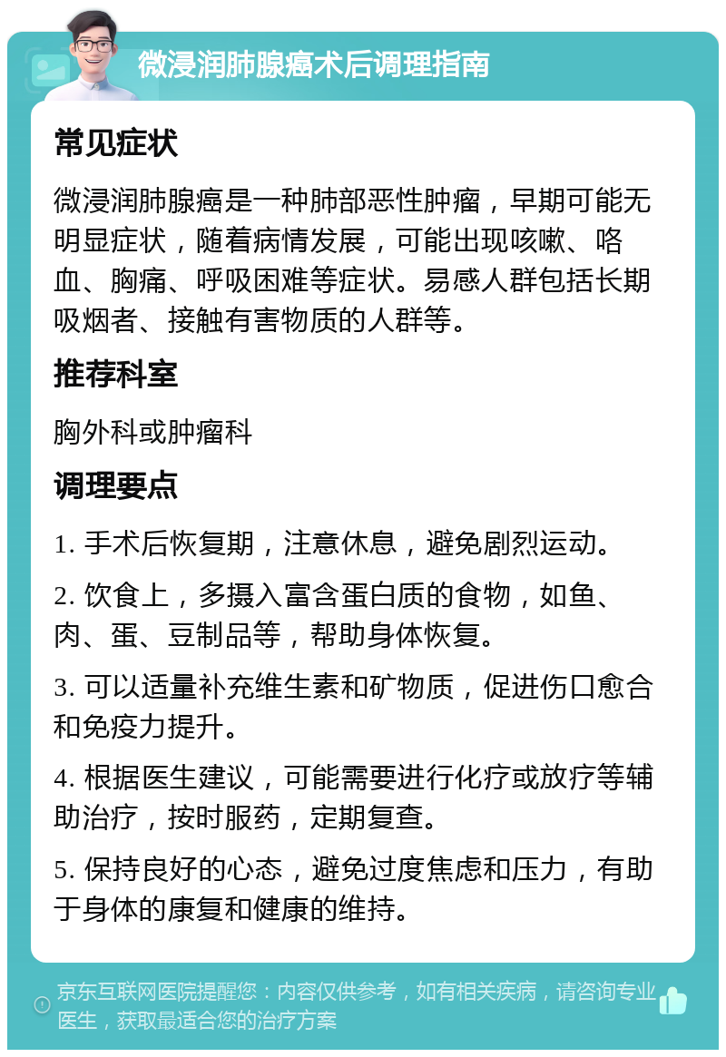 微浸润肺腺癌术后调理指南 常见症状 微浸润肺腺癌是一种肺部恶性肿瘤，早期可能无明显症状，随着病情发展，可能出现咳嗽、咯血、胸痛、呼吸困难等症状。易感人群包括长期吸烟者、接触有害物质的人群等。 推荐科室 胸外科或肿瘤科 调理要点 1. 手术后恢复期，注意休息，避免剧烈运动。 2. 饮食上，多摄入富含蛋白质的食物，如鱼、肉、蛋、豆制品等，帮助身体恢复。 3. 可以适量补充维生素和矿物质，促进伤口愈合和免疫力提升。 4. 根据医生建议，可能需要进行化疗或放疗等辅助治疗，按时服药，定期复查。 5. 保持良好的心态，避免过度焦虑和压力，有助于身体的康复和健康的维持。