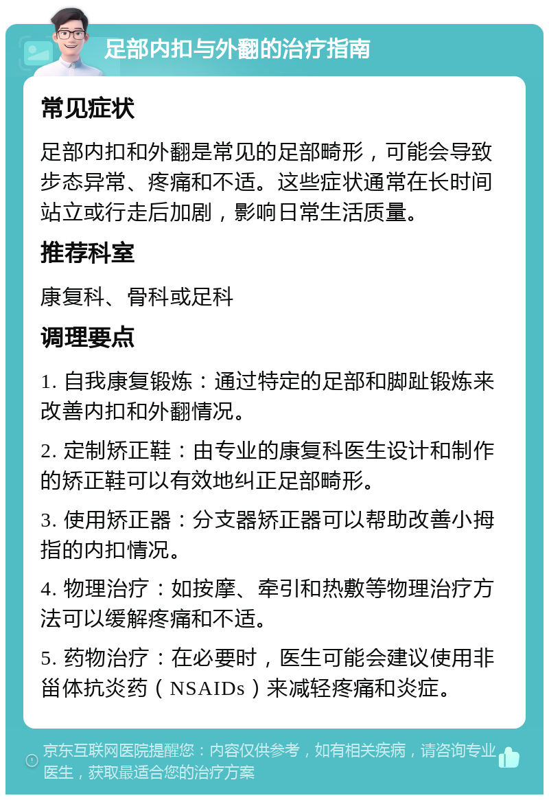 足部内扣与外翻的治疗指南 常见症状 足部内扣和外翻是常见的足部畸形，可能会导致步态异常、疼痛和不适。这些症状通常在长时间站立或行走后加剧，影响日常生活质量。 推荐科室 康复科、骨科或足科 调理要点 1. 自我康复锻炼：通过特定的足部和脚趾锻炼来改善内扣和外翻情况。 2. 定制矫正鞋：由专业的康复科医生设计和制作的矫正鞋可以有效地纠正足部畸形。 3. 使用矫正器：分支器矫正器可以帮助改善小拇指的内扣情况。 4. 物理治疗：如按摩、牵引和热敷等物理治疗方法可以缓解疼痛和不适。 5. 药物治疗：在必要时，医生可能会建议使用非甾体抗炎药（NSAIDs）来减轻疼痛和炎症。