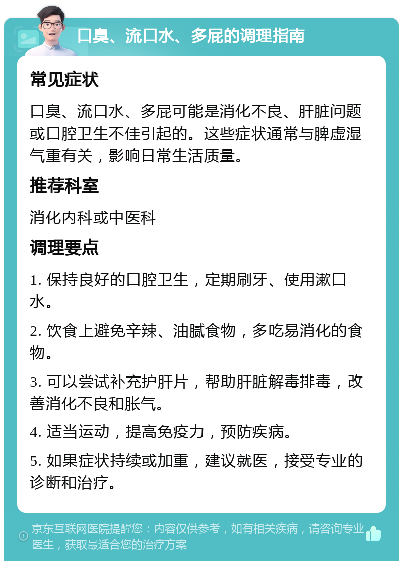 口臭、流口水、多屁的调理指南 常见症状 口臭、流口水、多屁可能是消化不良、肝脏问题或口腔卫生不佳引起的。这些症状通常与脾虚湿气重有关，影响日常生活质量。 推荐科室 消化内科或中医科 调理要点 1. 保持良好的口腔卫生，定期刷牙、使用漱口水。 2. 饮食上避免辛辣、油腻食物，多吃易消化的食物。 3. 可以尝试补充护肝片，帮助肝脏解毒排毒，改善消化不良和胀气。 4. 适当运动，提高免疫力，预防疾病。 5. 如果症状持续或加重，建议就医，接受专业的诊断和治疗。