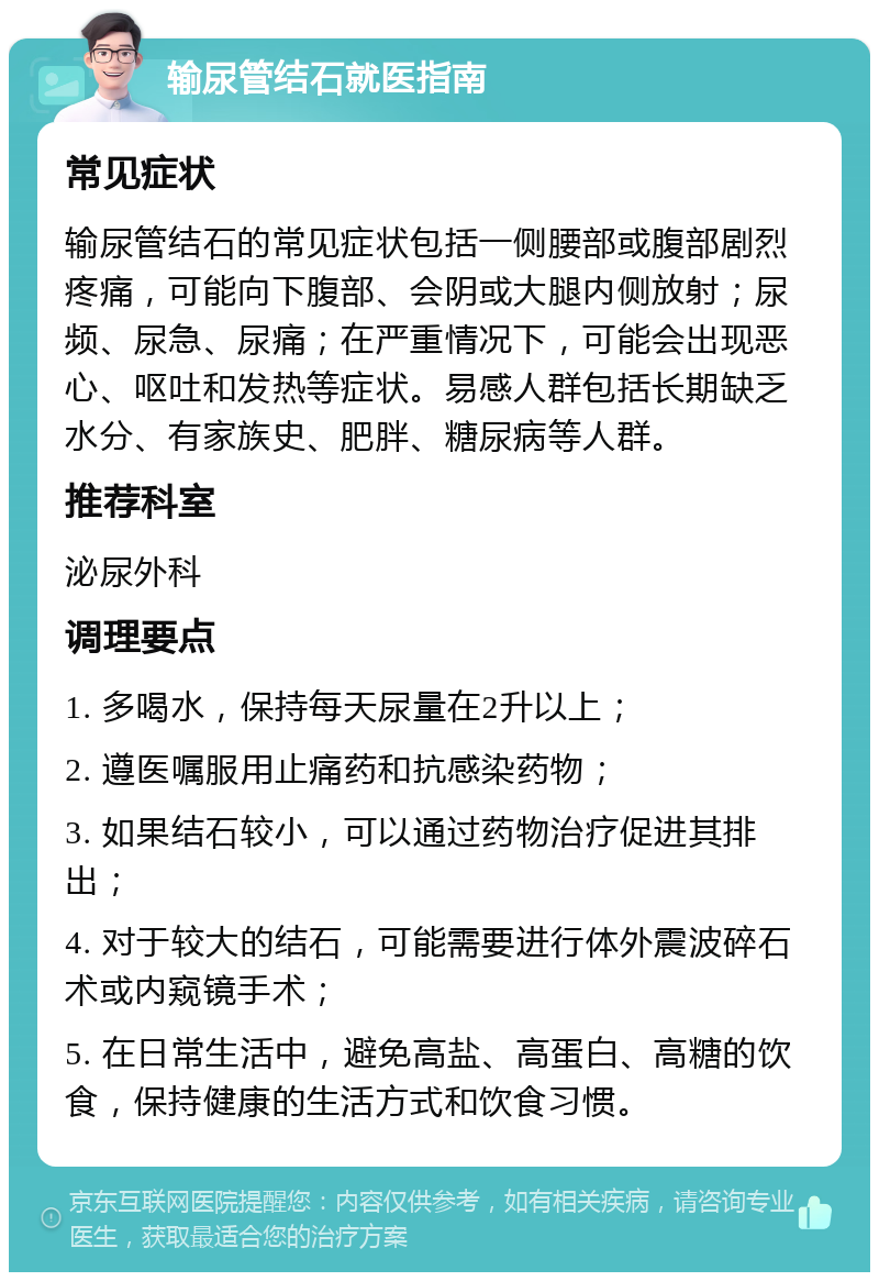 输尿管结石就医指南 常见症状 输尿管结石的常见症状包括一侧腰部或腹部剧烈疼痛，可能向下腹部、会阴或大腿内侧放射；尿频、尿急、尿痛；在严重情况下，可能会出现恶心、呕吐和发热等症状。易感人群包括长期缺乏水分、有家族史、肥胖、糖尿病等人群。 推荐科室 泌尿外科 调理要点 1. 多喝水，保持每天尿量在2升以上； 2. 遵医嘱服用止痛药和抗感染药物； 3. 如果结石较小，可以通过药物治疗促进其排出； 4. 对于较大的结石，可能需要进行体外震波碎石术或内窥镜手术； 5. 在日常生活中，避免高盐、高蛋白、高糖的饮食，保持健康的生活方式和饮食习惯。