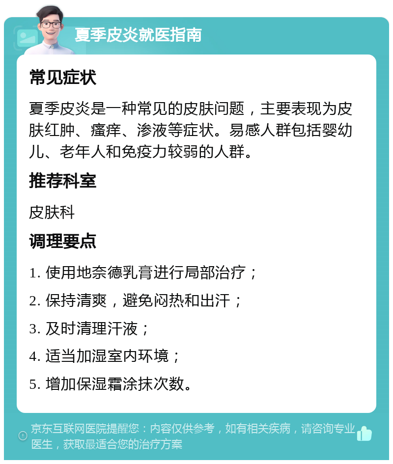 夏季皮炎就医指南 常见症状 夏季皮炎是一种常见的皮肤问题，主要表现为皮肤红肿、瘙痒、渗液等症状。易感人群包括婴幼儿、老年人和免疫力较弱的人群。 推荐科室 皮肤科 调理要点 1. 使用地奈德乳膏进行局部治疗； 2. 保持清爽，避免闷热和出汗； 3. 及时清理汗液； 4. 适当加湿室内环境； 5. 增加保湿霜涂抹次数。