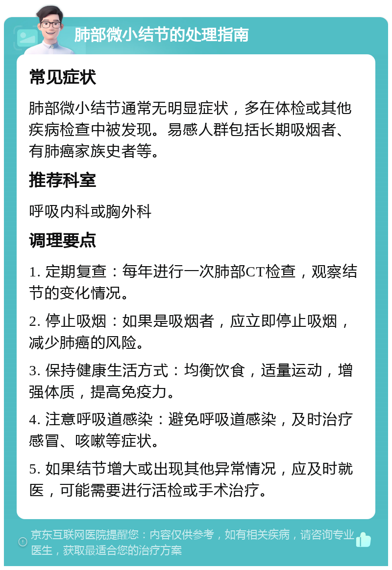 肺部微小结节的处理指南 常见症状 肺部微小结节通常无明显症状，多在体检或其他疾病检查中被发现。易感人群包括长期吸烟者、有肺癌家族史者等。 推荐科室 呼吸内科或胸外科 调理要点 1. 定期复查：每年进行一次肺部CT检查，观察结节的变化情况。 2. 停止吸烟：如果是吸烟者，应立即停止吸烟，减少肺癌的风险。 3. 保持健康生活方式：均衡饮食，适量运动，增强体质，提高免疫力。 4. 注意呼吸道感染：避免呼吸道感染，及时治疗感冒、咳嗽等症状。 5. 如果结节增大或出现其他异常情况，应及时就医，可能需要进行活检或手术治疗。