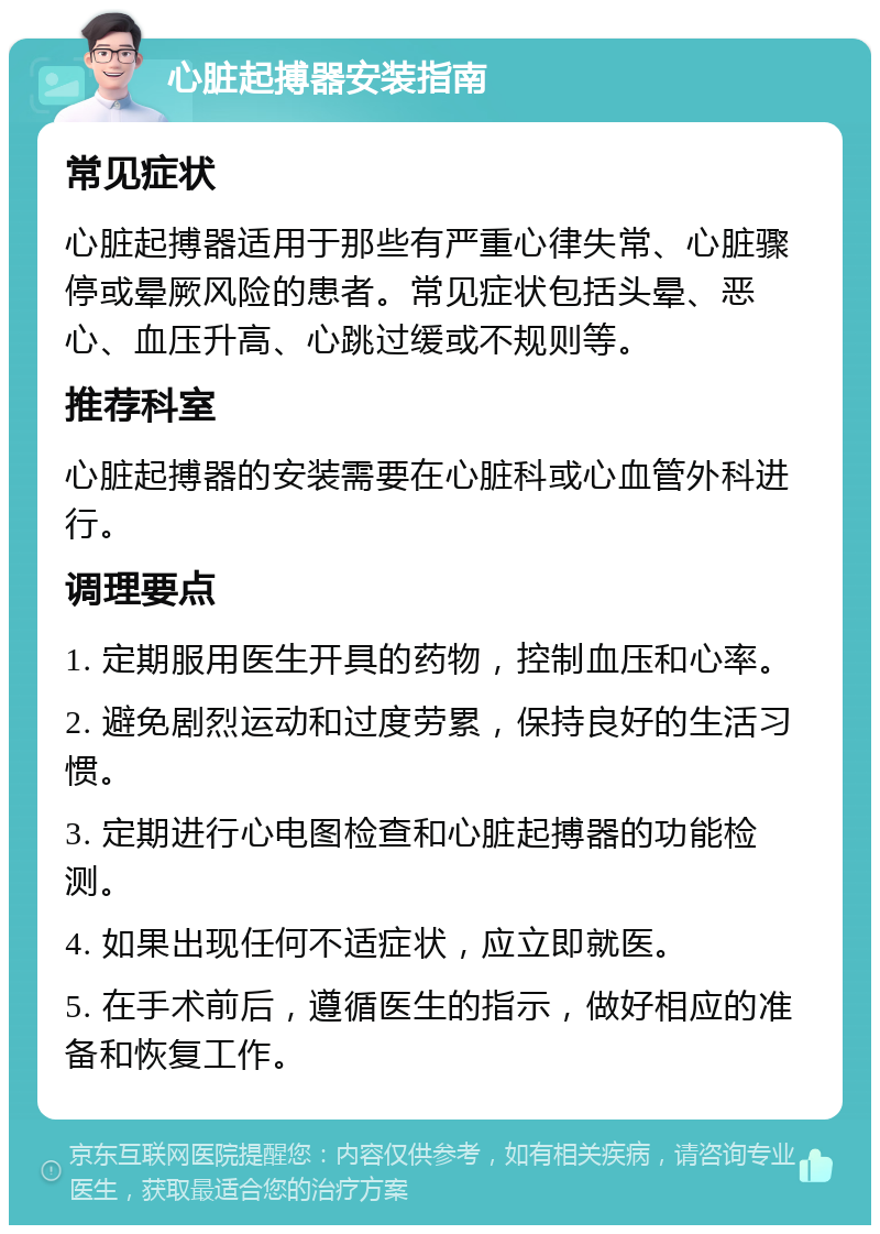 心脏起搏器安装指南 常见症状 心脏起搏器适用于那些有严重心律失常、心脏骤停或晕厥风险的患者。常见症状包括头晕、恶心、血压升高、心跳过缓或不规则等。 推荐科室 心脏起搏器的安装需要在心脏科或心血管外科进行。 调理要点 1. 定期服用医生开具的药物，控制血压和心率。 2. 避免剧烈运动和过度劳累，保持良好的生活习惯。 3. 定期进行心电图检查和心脏起搏器的功能检测。 4. 如果出现任何不适症状，应立即就医。 5. 在手术前后，遵循医生的指示，做好相应的准备和恢复工作。