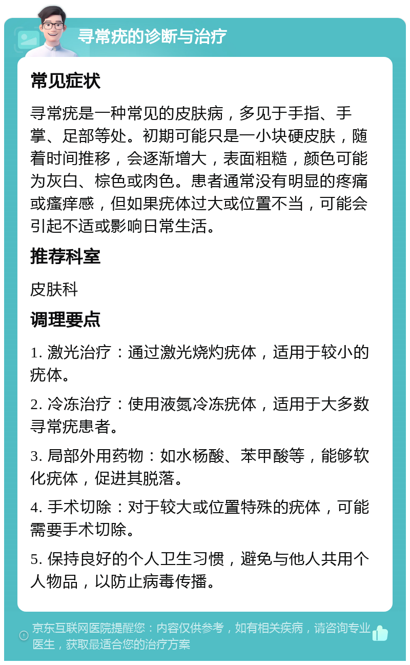 寻常疣的诊断与治疗 常见症状 寻常疣是一种常见的皮肤病，多见于手指、手掌、足部等处。初期可能只是一小块硬皮肤，随着时间推移，会逐渐增大，表面粗糙，颜色可能为灰白、棕色或肉色。患者通常没有明显的疼痛或瘙痒感，但如果疣体过大或位置不当，可能会引起不适或影响日常生活。 推荐科室 皮肤科 调理要点 1. 激光治疗：通过激光烧灼疣体，适用于较小的疣体。 2. 冷冻治疗：使用液氮冷冻疣体，适用于大多数寻常疣患者。 3. 局部外用药物：如水杨酸、苯甲酸等，能够软化疣体，促进其脱落。 4. 手术切除：对于较大或位置特殊的疣体，可能需要手术切除。 5. 保持良好的个人卫生习惯，避免与他人共用个人物品，以防止病毒传播。