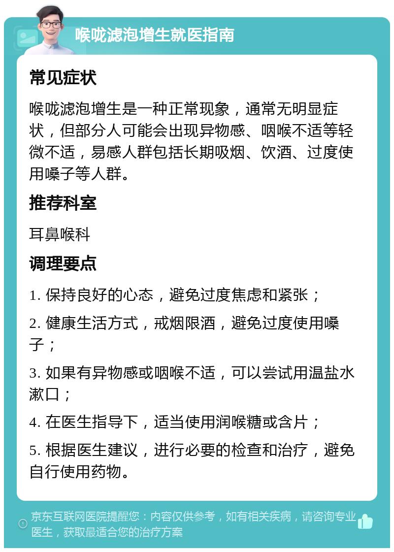 喉咙滤泡增生就医指南 常见症状 喉咙滤泡增生是一种正常现象，通常无明显症状，但部分人可能会出现异物感、咽喉不适等轻微不适，易感人群包括长期吸烟、饮酒、过度使用嗓子等人群。 推荐科室 耳鼻喉科 调理要点 1. 保持良好的心态，避免过度焦虑和紧张； 2. 健康生活方式，戒烟限酒，避免过度使用嗓子； 3. 如果有异物感或咽喉不适，可以尝试用温盐水漱口； 4. 在医生指导下，适当使用润喉糖或含片； 5. 根据医生建议，进行必要的检查和治疗，避免自行使用药物。