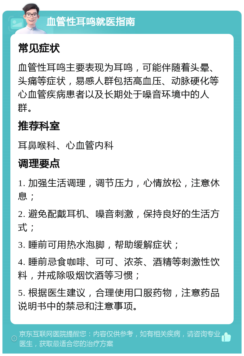 血管性耳鸣就医指南 常见症状 血管性耳鸣主要表现为耳鸣，可能伴随着头晕、头痛等症状，易感人群包括高血压、动脉硬化等心血管疾病患者以及长期处于噪音环境中的人群。 推荐科室 耳鼻喉科、心血管内科 调理要点 1. 加强生活调理，调节压力，心情放松，注意休息； 2. 避免配戴耳机、噪音刺激，保持良好的生活方式； 3. 睡前可用热水泡脚，帮助缓解症状； 4. 睡前忌食咖啡、可可、浓茶、酒精等刺激性饮料，并戒除吸烟饮酒等习惯； 5. 根据医生建议，合理使用口服药物，注意药品说明书中的禁忌和注意事项。