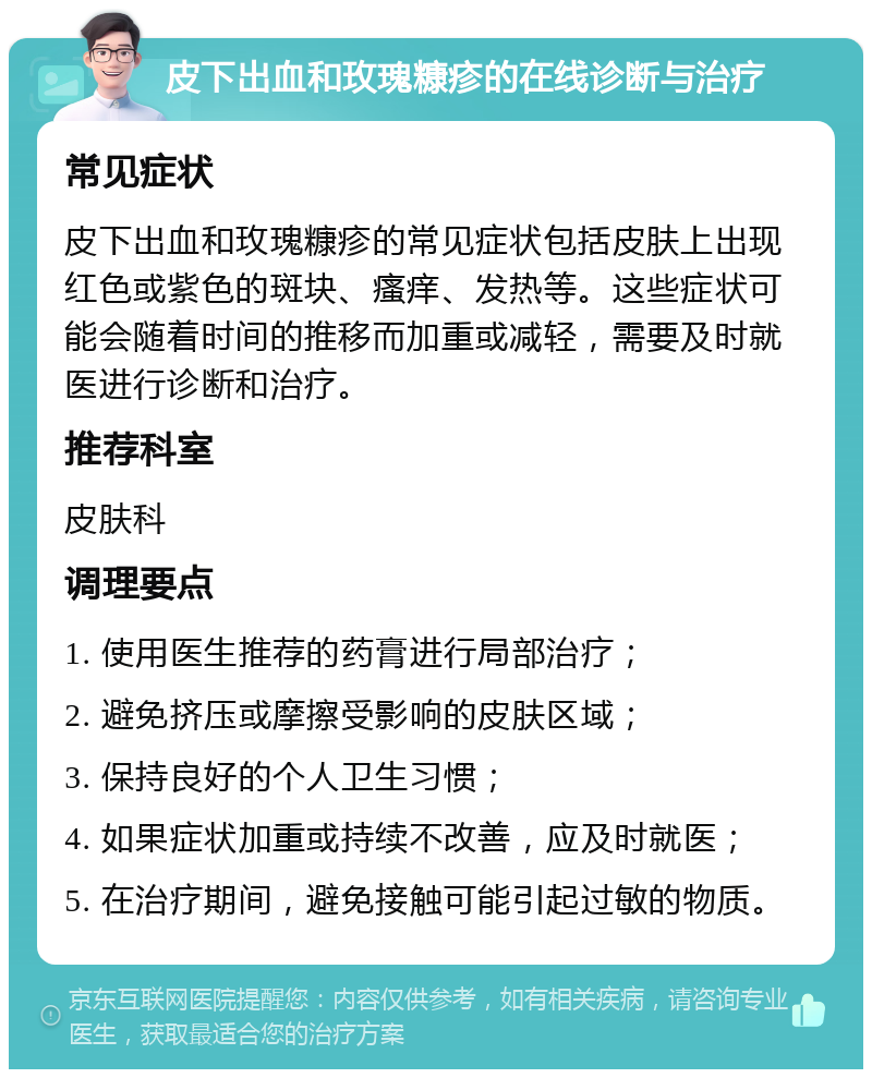 皮下出血和玫瑰糠疹的在线诊断与治疗 常见症状 皮下出血和玫瑰糠疹的常见症状包括皮肤上出现红色或紫色的斑块、瘙痒、发热等。这些症状可能会随着时间的推移而加重或减轻，需要及时就医进行诊断和治疗。 推荐科室 皮肤科 调理要点 1. 使用医生推荐的药膏进行局部治疗； 2. 避免挤压或摩擦受影响的皮肤区域； 3. 保持良好的个人卫生习惯； 4. 如果症状加重或持续不改善，应及时就医； 5. 在治疗期间，避免接触可能引起过敏的物质。