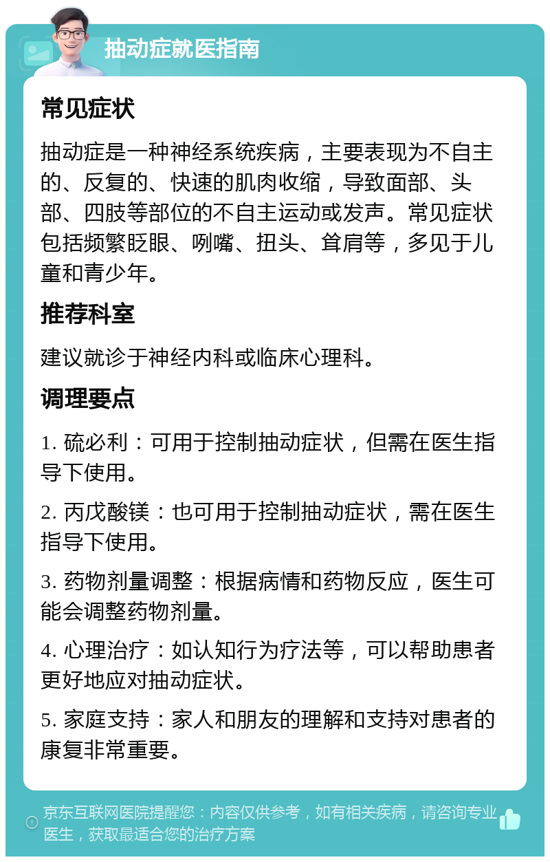 抽动症就医指南 常见症状 抽动症是一种神经系统疾病，主要表现为不自主的、反复的、快速的肌肉收缩，导致面部、头部、四肢等部位的不自主运动或发声。常见症状包括频繁眨眼、咧嘴、扭头、耸肩等，多见于儿童和青少年。 推荐科室 建议就诊于神经内科或临床心理科。 调理要点 1. 硫必利：可用于控制抽动症状，但需在医生指导下使用。 2. 丙戊酸镁：也可用于控制抽动症状，需在医生指导下使用。 3. 药物剂量调整：根据病情和药物反应，医生可能会调整药物剂量。 4. 心理治疗：如认知行为疗法等，可以帮助患者更好地应对抽动症状。 5. 家庭支持：家人和朋友的理解和支持对患者的康复非常重要。