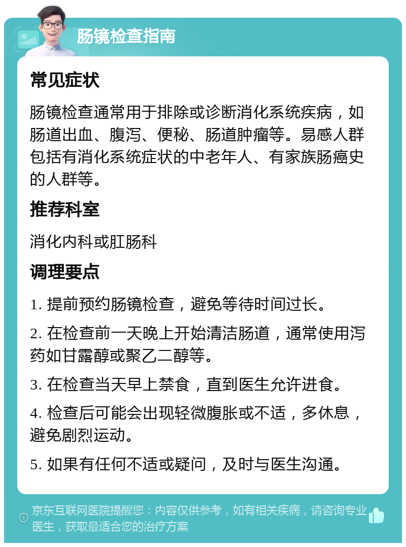 肠镜检查指南 常见症状 肠镜检查通常用于排除或诊断消化系统疾病，如肠道出血、腹泻、便秘、肠道肿瘤等。易感人群包括有消化系统症状的中老年人、有家族肠癌史的人群等。 推荐科室 消化内科或肛肠科 调理要点 1. 提前预约肠镜检查，避免等待时间过长。 2. 在检查前一天晚上开始清洁肠道，通常使用泻药如甘露醇或聚乙二醇等。 3. 在检查当天早上禁食，直到医生允许进食。 4. 检查后可能会出现轻微腹胀或不适，多休息，避免剧烈运动。 5. 如果有任何不适或疑问，及时与医生沟通。