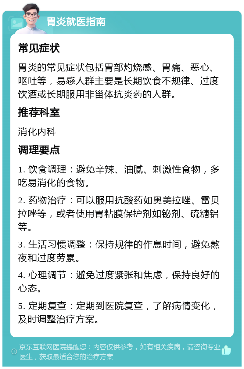 胃炎就医指南 常见症状 胃炎的常见症状包括胃部灼烧感、胃痛、恶心、呕吐等，易感人群主要是长期饮食不规律、过度饮酒或长期服用非甾体抗炎药的人群。 推荐科室 消化内科 调理要点 1. 饮食调理：避免辛辣、油腻、刺激性食物，多吃易消化的食物。 2. 药物治疗：可以服用抗酸药如奥美拉唑、雷贝拉唑等，或者使用胃粘膜保护剂如铋剂、硫糖铝等。 3. 生活习惯调整：保持规律的作息时间，避免熬夜和过度劳累。 4. 心理调节：避免过度紧张和焦虑，保持良好的心态。 5. 定期复查：定期到医院复查，了解病情变化，及时调整治疗方案。